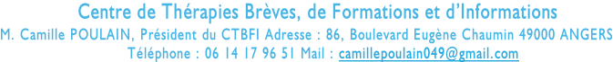 Centre de Thérapies Brèves, de Formations et d’Informations  M. Camille POULAIN, Président du CTBFI Adresse : 86, Boulevard Eugène Chaumin 49000 ANGERS                             Téléphone : 06 14 17 96 51 Mail : camillepoulain049@gmail.com